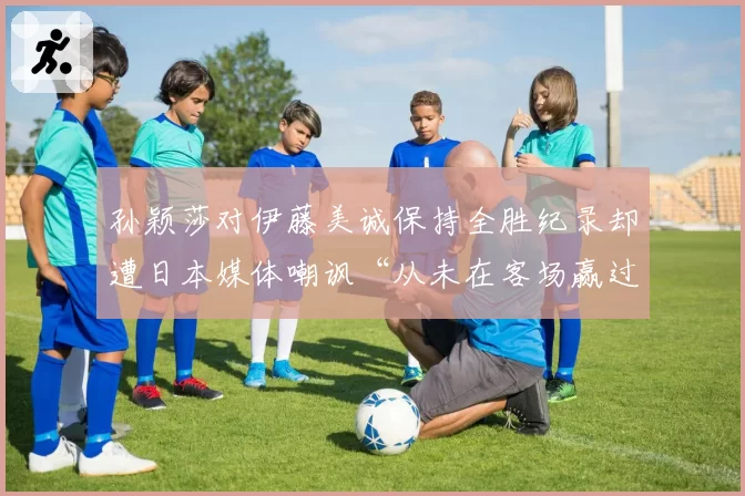 孙颖莎对伊藤美诚保持全胜纪录却遭日本媒体嘲讽“从未在客场赢过”