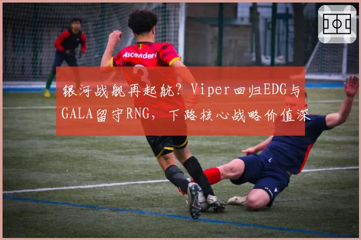 银河战舰再起航？Viper回归EDG与GALA留守RNG，下路核心战略价值深度剖析