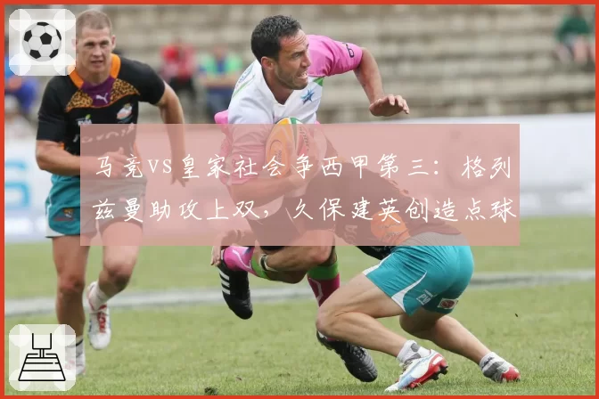 马竞vs皇家社会争西甲第三：格列兹曼助攻上双，久保建英创造点球4个