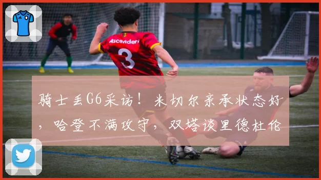 骑士丢G6采访！米切尔亲承状态好，哈登不满攻守，双塔谈里德杜伦