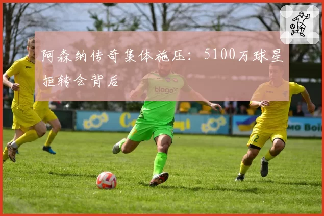 阿森纳传奇集体施压：5100万球星拒转会背后