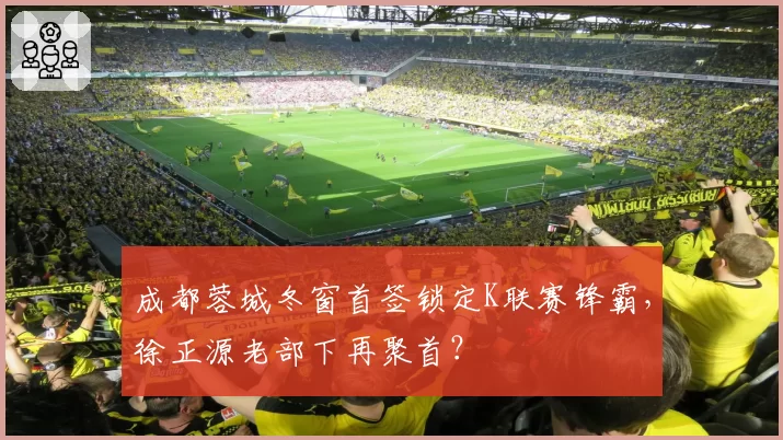 成都蓉城冬窗首签锁定K联赛锋霸，徐正源老部下再聚首？