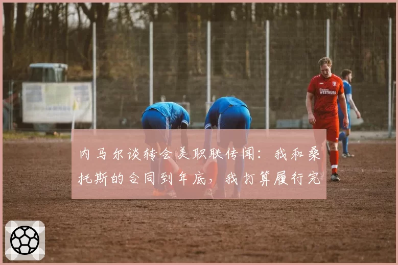 内马尔谈转会美职联传闻：我和桑托斯的合同到年底，我打算履行完