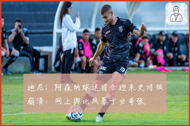 迪尼：阿森纳球迷将会迎来史诗级崩溃，网上舆论风暴十分夸张