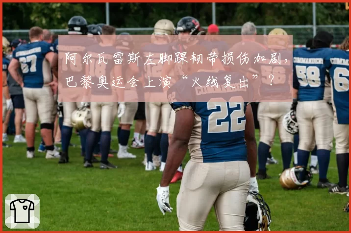 阿尔瓦雷斯左脚踝韧带损伤加剧,巴黎奥运会上演“火线复出”?