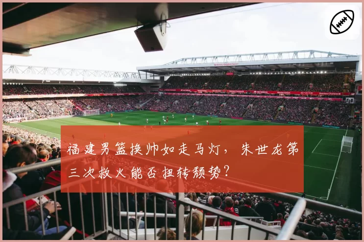 福建男篮换帅如走马灯，朱世龙第三次救火能否扭转颓势？