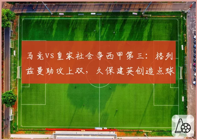 马竞vs皇家社会争西甲第三：格列兹曼助攻上双，久保建英创造点球4个