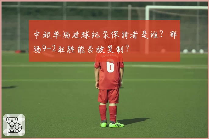 中超单场进球纪录保持者是谁?那场9-2狂胜能否被复制?