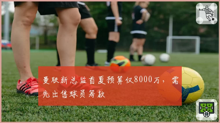 曼联新总监首夏预算仅8000万，需先出售球员筹款