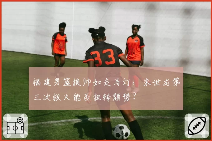 福建男篮换帅如走马灯,朱世龙第三次救火能否扭转颓势?