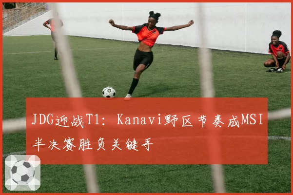 JDG迎战T1：Kanavi野区节奏成MSI半决赛胜负关键手