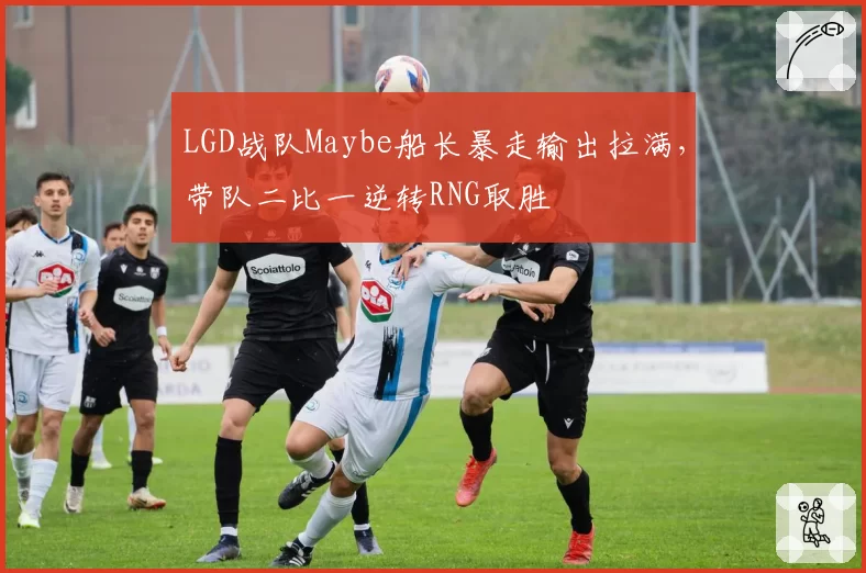 LGD战队Maybe船长暴走输出拉满,带队二比一逆转RNG取胜