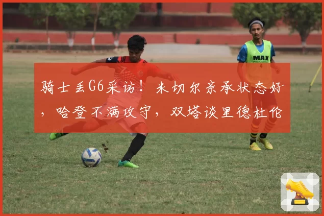 骑士丢G6采访！米切尔亲承状态好，哈登不满攻守，双塔谈里德杜伦