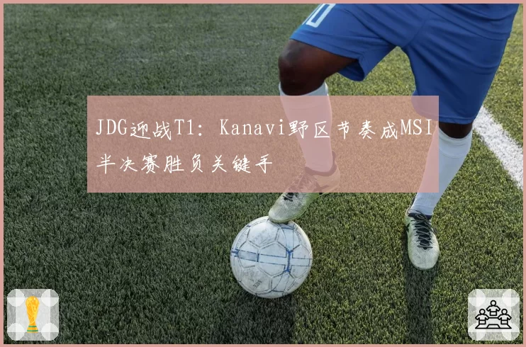 JDG迎战T1：Kanavi野区节奏成MSI半决赛胜负关键手
