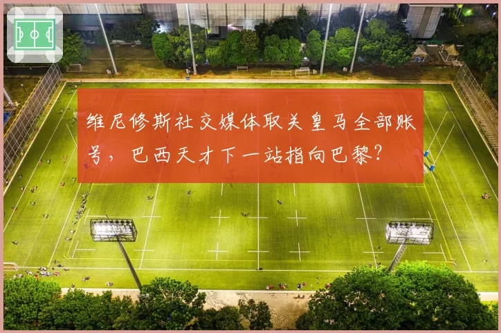 维尼修斯社交媒体取关皇马全部账号，巴西天才下一站指向巴黎？