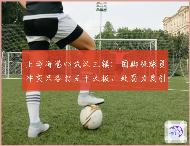 上海海港vs武汉三镇:国脚级球员冲突只各打五十大板,处罚力度引质疑