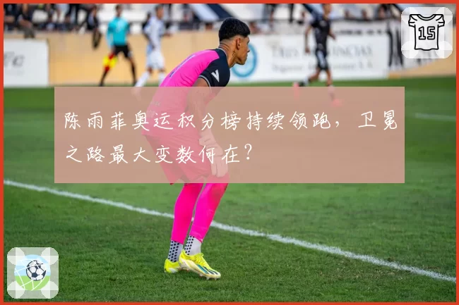 陈雨菲奥运积分榜持续领跑,卫冕之路最大变数何在?