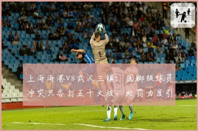 上海海港vs武汉三镇:国脚级球员冲突只各打五十大板,处罚力度引质疑