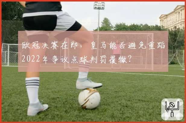 欧冠决赛在即，皇马能否避免重蹈2022年争议点球判罚覆辙？