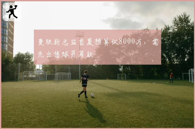 曼联新总监首夏预算仅8000万，需先出售球员筹款