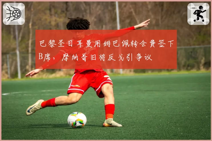 巴黎圣日耳曼用姆巴佩转会费签下B席,摩纳哥旧将反戈引争议