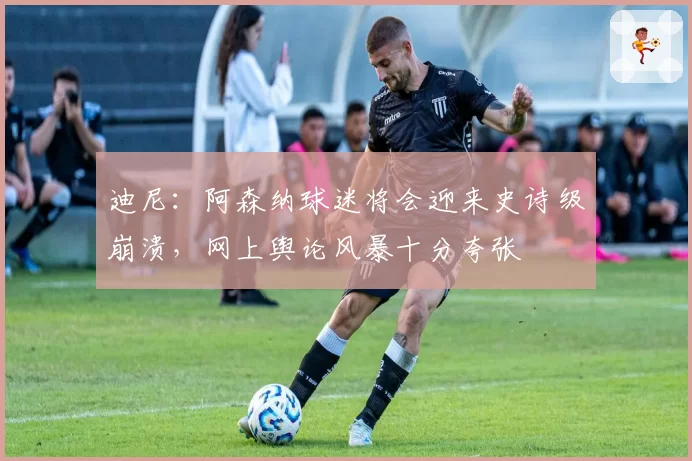 迪尼：阿森纳球迷将会迎来史诗级崩溃，网上舆论风暴十分夸张