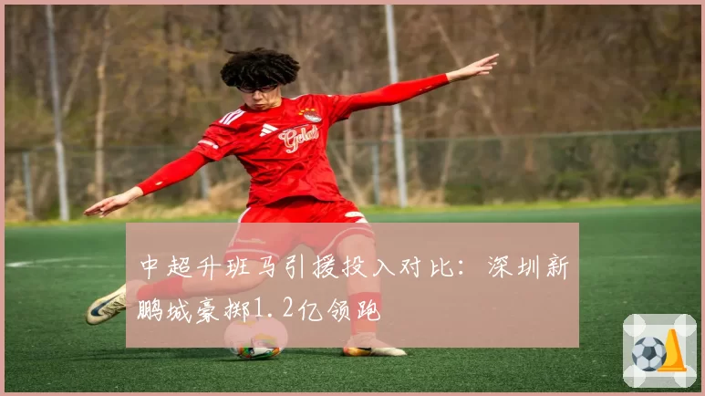 中超升班马引援投入对比:深圳新鹏城豪掷1.2亿领跑