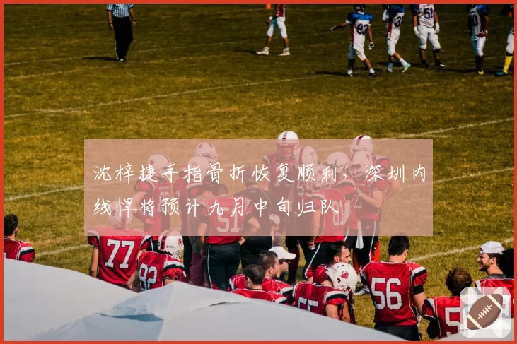 沈梓捷手指骨折恢复顺利，深圳内线悍将预计九月中旬归队