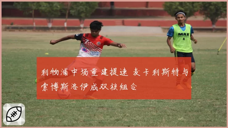 利物浦中场重建提速 麦卡利斯特与索博斯洛伊成双核组合