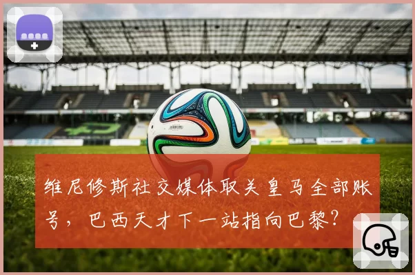 维尼修斯社交媒体取关皇马全部账号，巴西天才下一站指向巴黎？