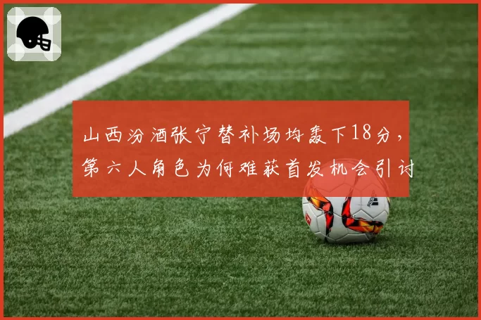 山西汾酒张宁替补场均轰下18分，第六人角色为何难获首发机会引讨论