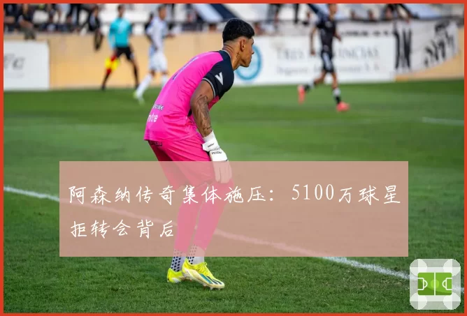 阿森纳传奇集体施压：5100万球星拒转会背后