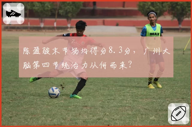 陈盈骏末节场均得分8.3分，广州大脑第四节统治力从何而来？