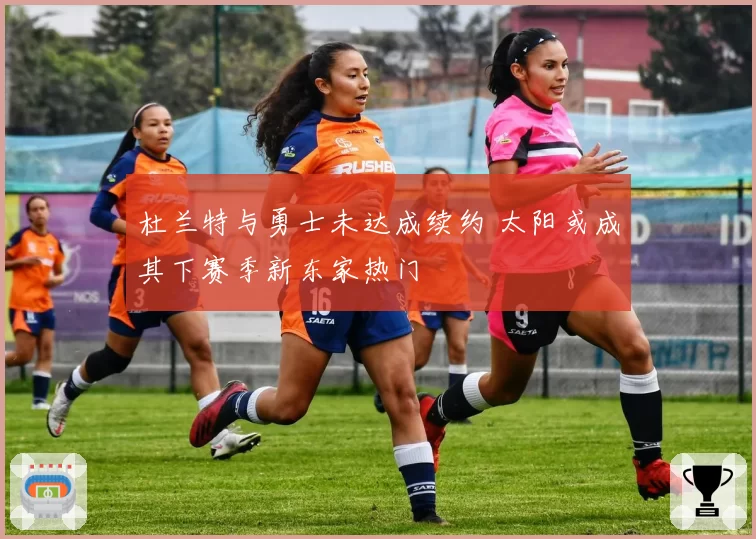 杜兰特与勇士未达成续约 太阳或成其下赛季新东家热门