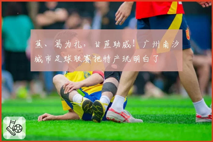 蕉、葛为礼,甘蔗助威!广州南沙城市足球联赛把特产玩明白了